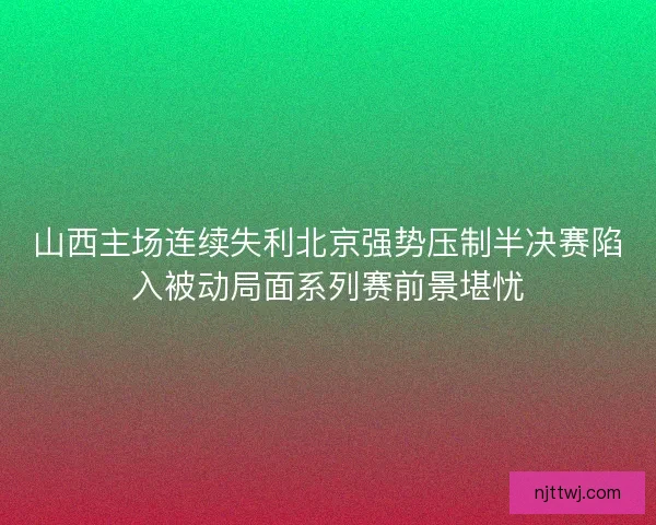 山西主场连续失利北京强势压制半决赛陷入被动局面系列赛前景堪忧 山西主场连续失利北京强势压制半决赛陷入被动局面系列赛前景堪忧