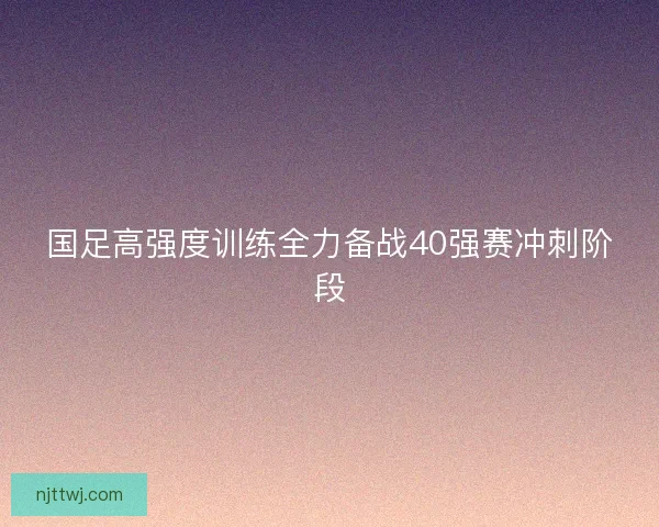 国足高强度训练全力备战40强赛冲刺阶段 国足高强度训练全力备战40强赛冲刺阶段
