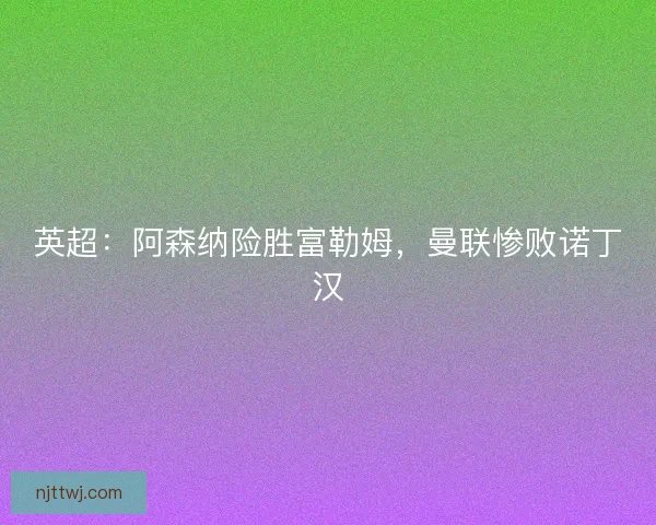 英超：阿森纳险胜富勒姆，曼联惨败诺丁汉
