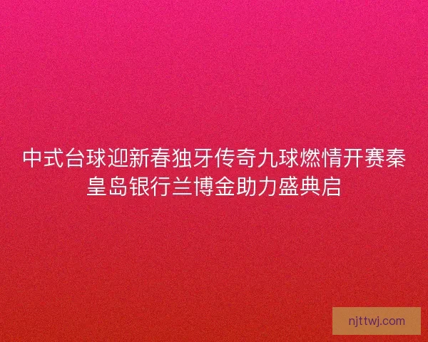 中式台球迎新春独牙传奇九球燃情开赛秦皇岛银行兰博金助力盛典启 中式台球迎新春独牙传奇九球燃情开赛秦皇岛银行兰博金助力盛典启