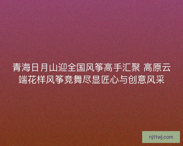 青海日月山迎全国风筝高手汇聚 高原云端花样风筝竞舞尽显匠心与创意风采 青海日月山迎全国风筝高手汇聚 高原云端花样风筝竞舞尽显匠心与创意风采