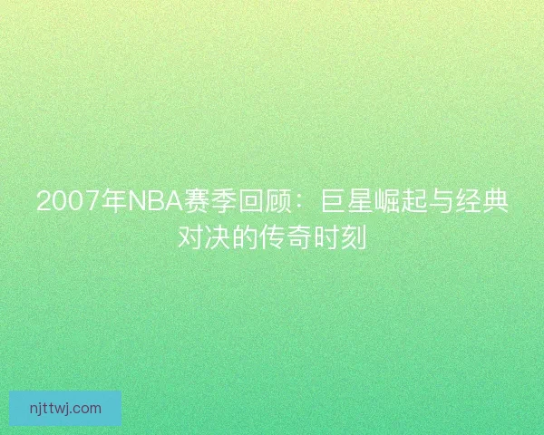 2007年NBA赛季回顾:巨星崛起与经典对决的传奇时刻 2007年NBA赛季回顾:巨星崛起与经典对决的传奇时刻