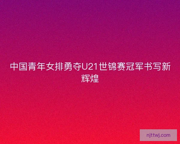 中国青年女排勇夺U21世锦赛冠军书写新辉煌