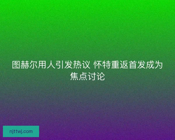 图赫尔用人引发热议 怀特重返首发成为焦点讨论 图赫尔用人引发热议 怀特重返首发成为焦点讨论