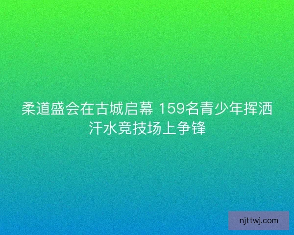 柔道盛会在古城启幕 159名青少年挥洒汗水竞技场上争锋 柔道盛会在古城启幕 159名青少年挥洒汗水竞技场上争锋