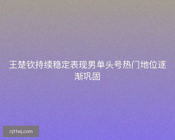 王楚钦持续稳定表现男单头号热门地位逐渐巩固 王楚钦持续稳定表现男单头号热门地位逐渐巩固