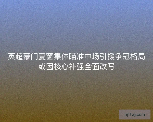 英超豪门夏窗集体瞄准中场引援争冠格局或因核心补强全面改写
