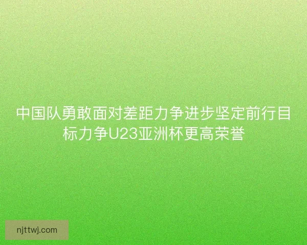 中国队勇敢面对差距力争进步坚定前行目标力争U23亚洲杯更高荣誉 中国队勇敢面对差距力争进步坚定前行目标力争U23亚洲杯更高荣誉