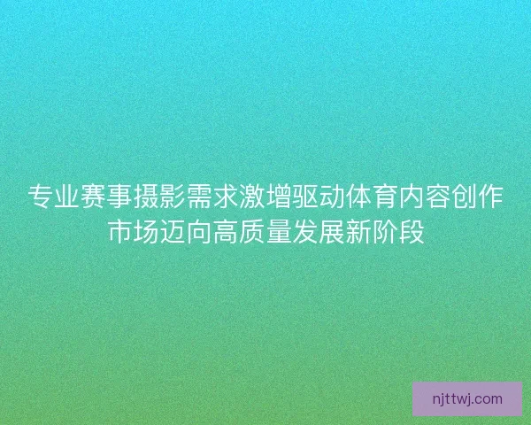专业赛事摄影需求激增驱动体育内容创作市场迈向高质量发展新阶段 专业赛事摄影需求激增驱动体育内容创作市场迈向高质量发展新阶段