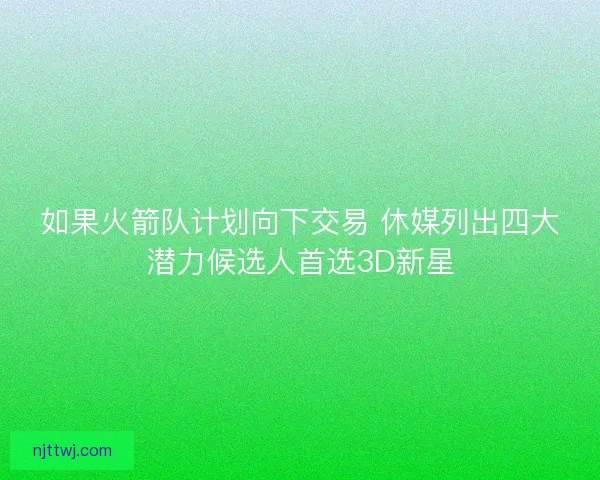 如果火箭队计划向下交易 休媒列出四大潜力候选人首选3D新星 如果火箭队计划向下交易 休媒列出四大潜力候选人首选3D新星